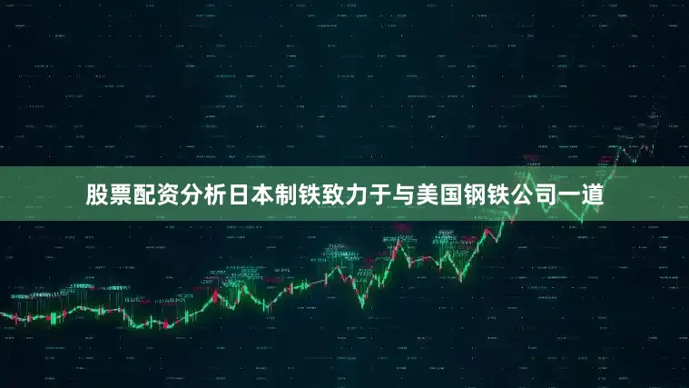 股票配资分析日本制铁致力于与美国钢铁公司一道