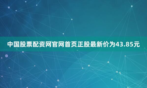 中国股票配资网官网首页正股最新价为43.85元