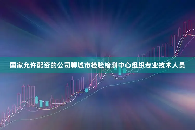 国家允许配资的公司聊城市检验检测中心组织专业技术人员