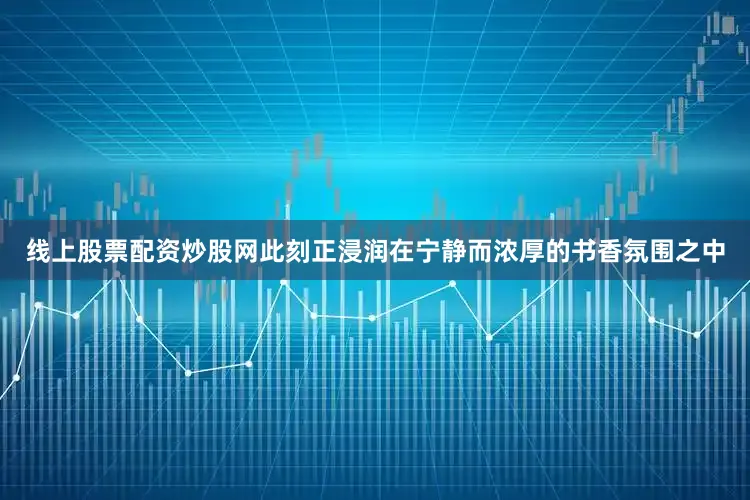 线上股票配资炒股网此刻正浸润在宁静而浓厚的书香氛围之中