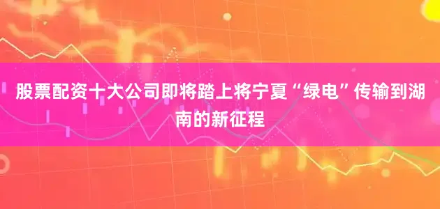 股票配资十大公司即将踏上将宁夏“绿电”传输到湖南的新征程