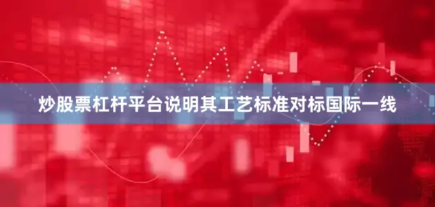 炒股票杠杆平台说明其工艺标准对标国际一线