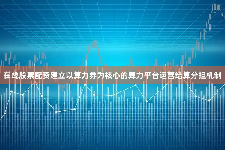 在线股票配资建立以算力券为核心的算力平台运营结算分担机制