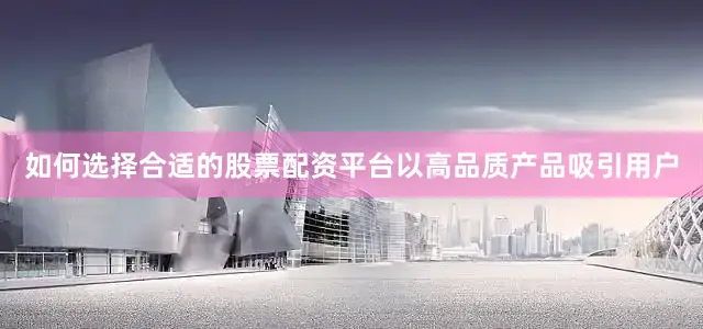 如何选择合适的股票配资平台以高品质产品吸引用户