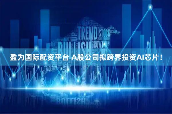 盈为国际配资平台 A股公司拟跨界投资AI芯片！