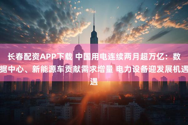 长春配资APP下载 中国用电连续两月超万亿：数据中心、新能源车贡献需求增量 电力设备迎发展机遇
