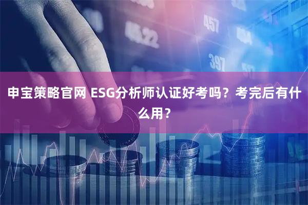 申宝策略官网 ESG分析师认证好考吗？考完后有什么用？