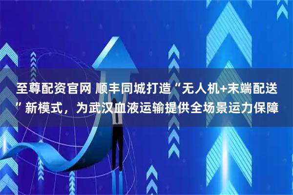 至尊配资官网 顺丰同城打造“无人机+末端配送”新模式，为武汉血液运输提供全场景运力保障