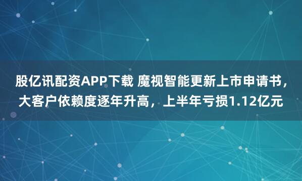 股亿讯配资APP下载 魔视智能更新上市申请书，大客户依赖度逐年升高，上半年亏损1.12亿元