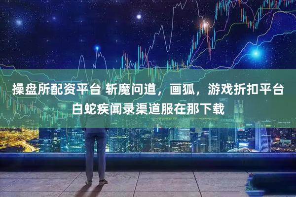 操盘所配资平台 斩魔问道，画狐，游戏折扣平台白蛇疾闻录渠道服在那下载