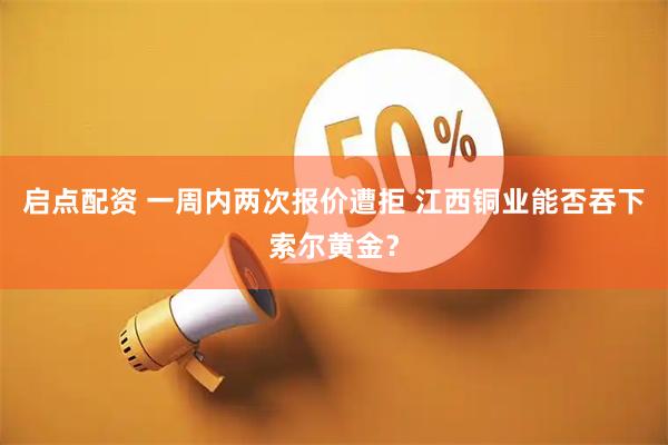 启点配资 一周内两次报价遭拒 江西铜业能否吞下索尔黄金？