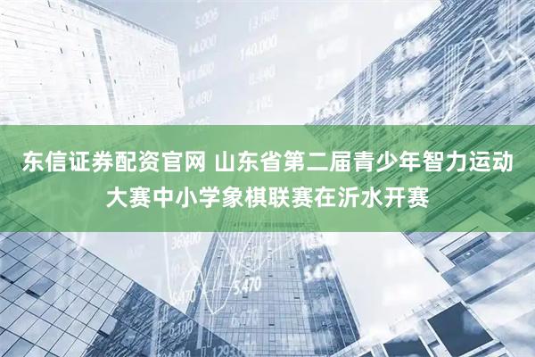东信证券配资官网 山东省第二届青少年智力运动大赛中小学象棋联赛在沂水开赛