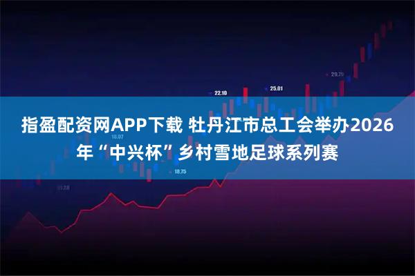 指盈配资网APP下载 牡丹江市总工会举办2026年“中兴杯”乡村雪地足球系列赛