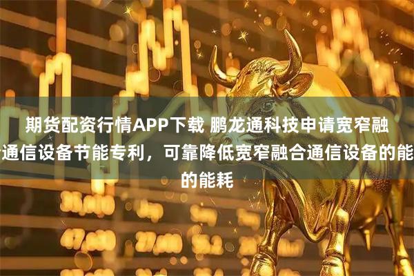 期货配资行情APP下载 鹏龙通科技申请宽窄融合通信设备节能专利，可靠降低宽窄融合通信设备的能耗