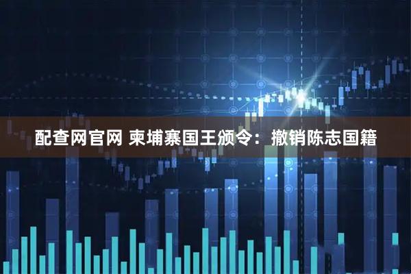 配查网官网 柬埔寨国王颁令：撤销陈志国籍