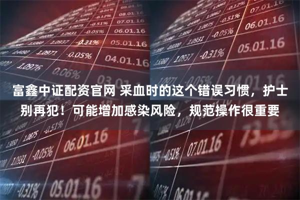 富鑫中证配资官网 采血时的这个错误习惯，护士别再犯！可能增加感染风险，规范操作很重要