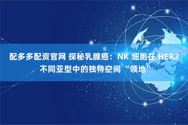 配多多配资官网 探秘乳腺癌：NK 细胞在 HER2 不同亚型中的独特空间 “领地”