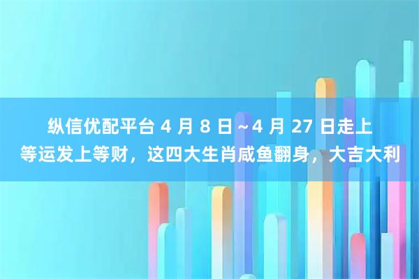 纵信优配平台 4 月 8 日～4 月 27 日走上等运发上等财，这四大生肖咸鱼翻身，大吉大利