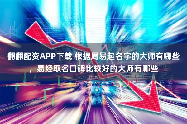 翻翻配资APP下载 根据周易起名字的大师有哪些，易经取名口碑比较好的大师有哪些