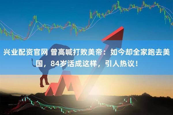 兴业配资官网 曾高喊打败美帝：如今却全家跑去美国，84岁活成这样，引人热议！