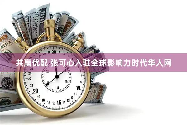共赢优配 张可心入驻全球影响力时代华人网