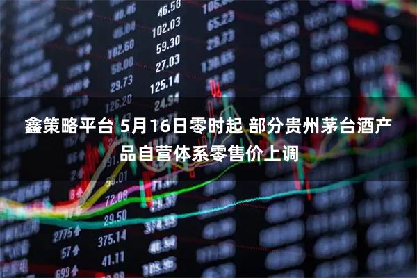 鑫策略平台 5月16日零时起 部分贵州茅台酒产品自营体系零售价上调