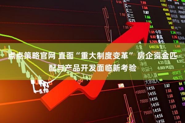 点点策略官网 直面“重大制度变革” 房企资金匹配与产品开发面临新考验