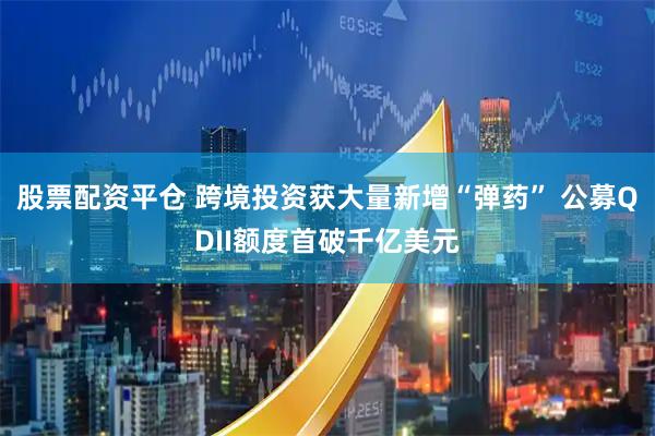 股票配资平仓 跨境投资获大量新增“弹药” 公募QDII额度首破千亿美元