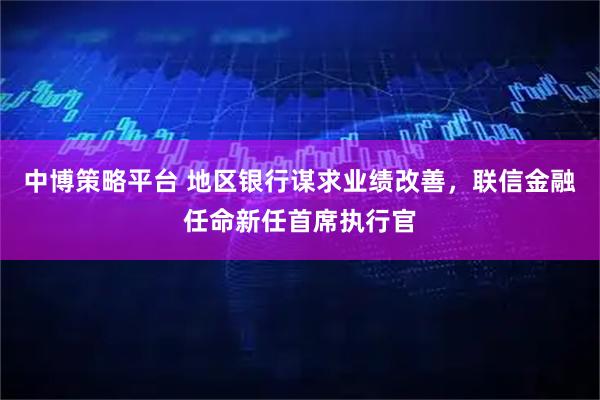 中博策略平台 地区银行谋求业绩改善，联信金融任命新任首席执行官