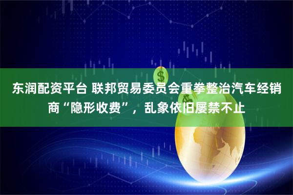 东润配资平台 联邦贸易委员会重拳整治汽车经销商“隐形收费”，乱象依旧屡禁不止